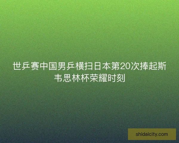 世乒赛中国男乒横扫日本第20次捧起斯韦思林杯荣耀时刻